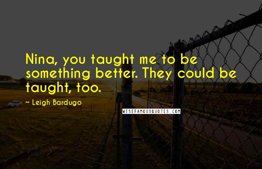 Leigh Bardugo Quotes: Nina, you taught me to be something better. They could be taught, too.
