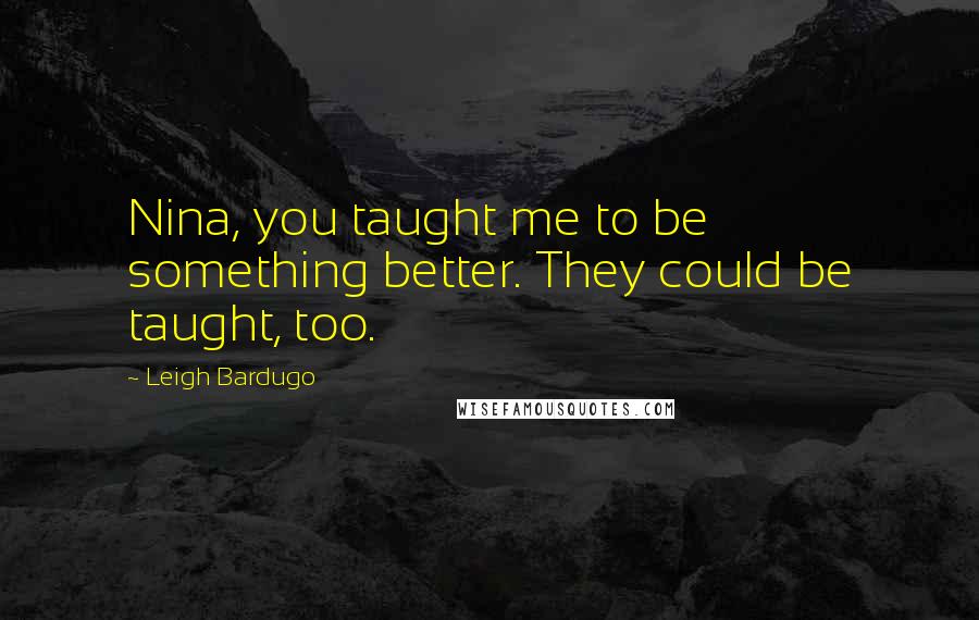 Leigh Bardugo Quotes: Nina, you taught me to be something better. They could be taught, too.