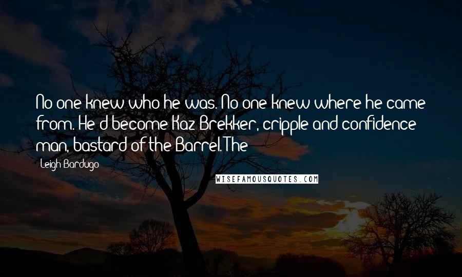 Leigh Bardugo Quotes: No one knew who he was. No one knew where he came from. He'd become Kaz Brekker, cripple and confidence man, bastard of the Barrel. The