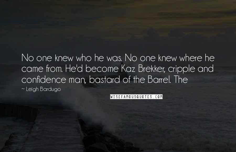 Leigh Bardugo Quotes: No one knew who he was. No one knew where he came from. He'd become Kaz Brekker, cripple and confidence man, bastard of the Barrel. The