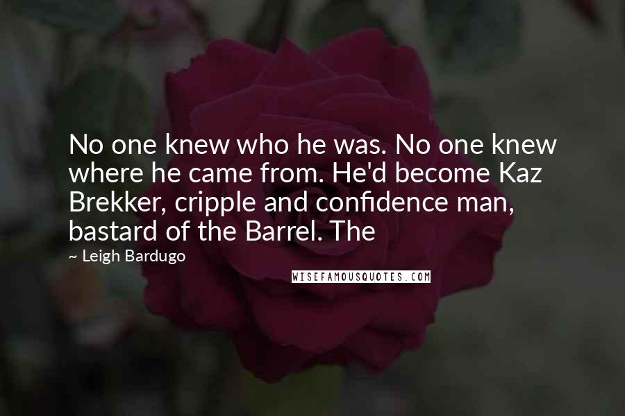 Leigh Bardugo Quotes: No one knew who he was. No one knew where he came from. He'd become Kaz Brekker, cripple and confidence man, bastard of the Barrel. The