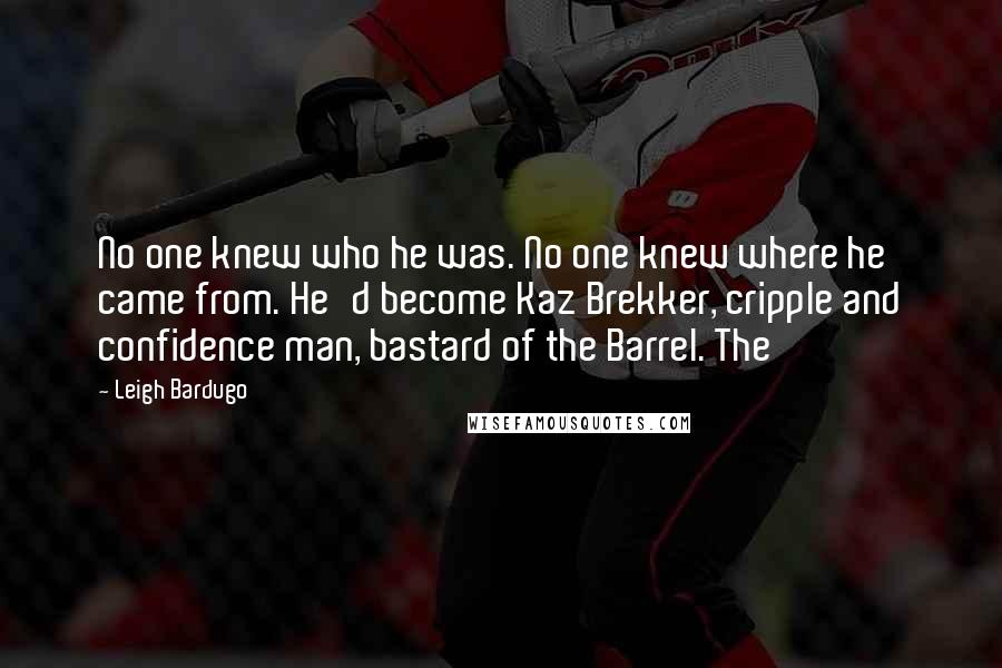 Leigh Bardugo Quotes: No one knew who he was. No one knew where he came from. He'd become Kaz Brekker, cripple and confidence man, bastard of the Barrel. The