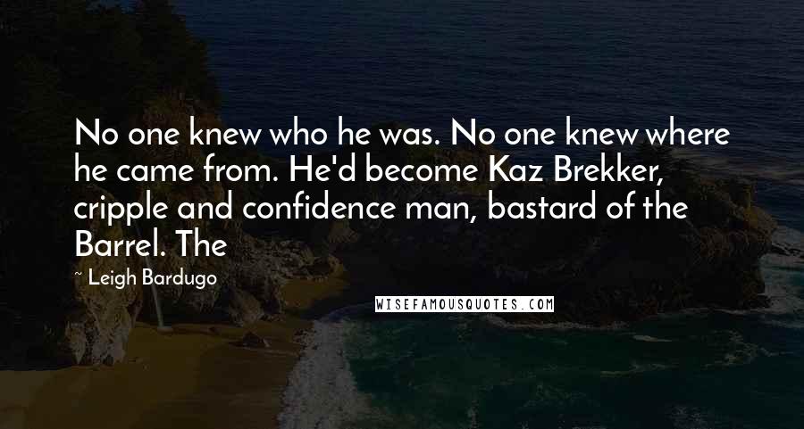 Leigh Bardugo Quotes: No one knew who he was. No one knew where he came from. He'd become Kaz Brekker, cripple and confidence man, bastard of the Barrel. The