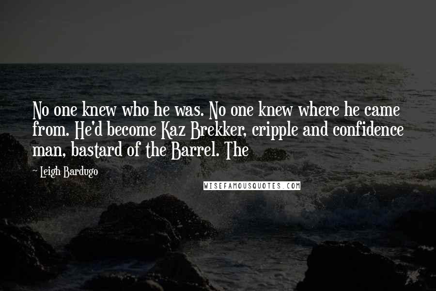 Leigh Bardugo Quotes: No one knew who he was. No one knew where he came from. He'd become Kaz Brekker, cripple and confidence man, bastard of the Barrel. The