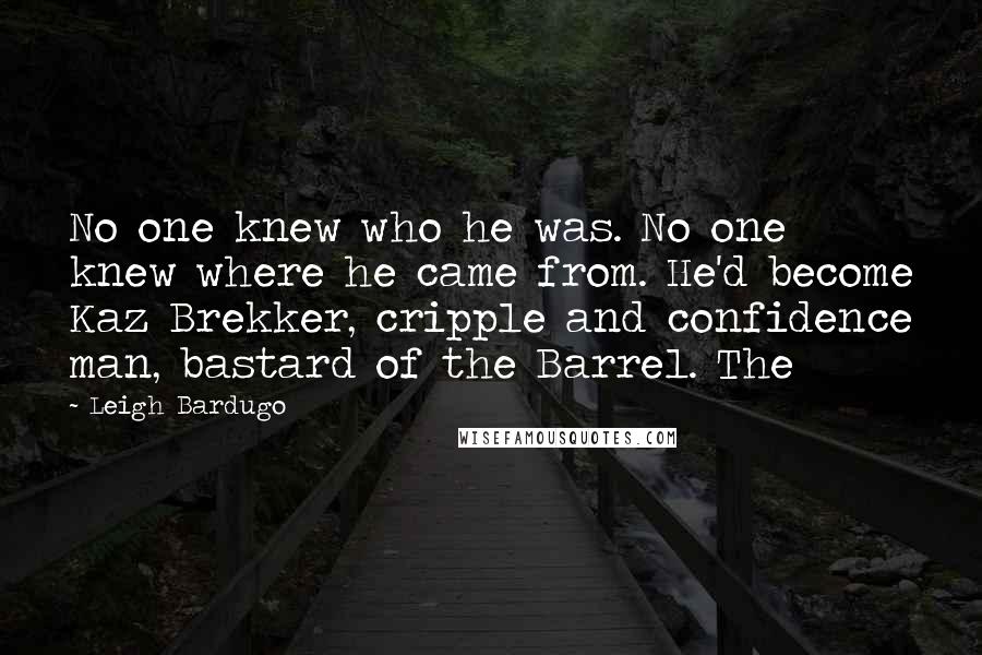 Leigh Bardugo Quotes: No one knew who he was. No one knew where he came from. He'd become Kaz Brekker, cripple and confidence man, bastard of the Barrel. The