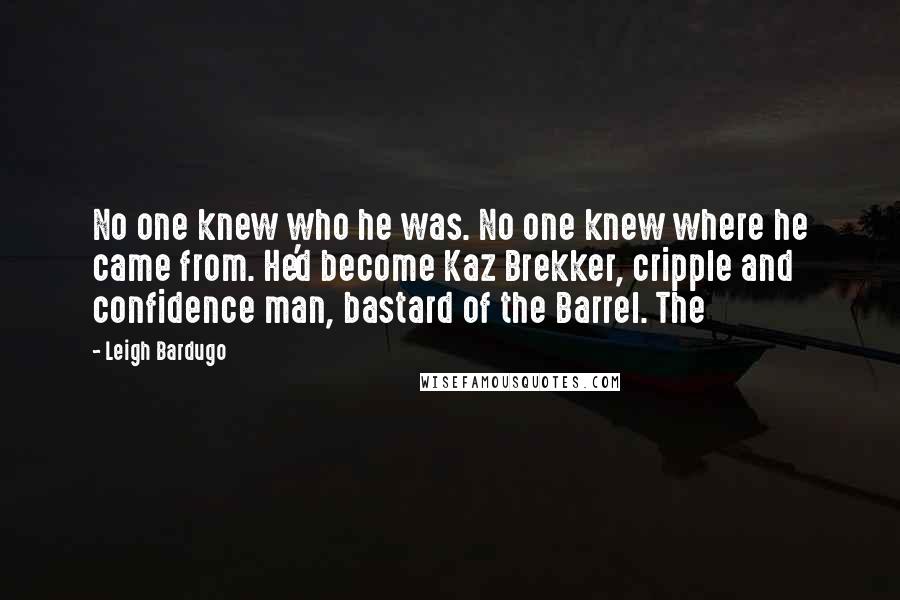 Leigh Bardugo Quotes: No one knew who he was. No one knew where he came from. He'd become Kaz Brekker, cripple and confidence man, bastard of the Barrel. The