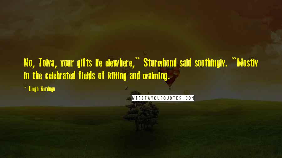 Leigh Bardugo Quotes: No, Tolya, your gifts lie elewhere," Sturmhond said soothingly. "Mostly in the celebrated fields of killing and maiming.