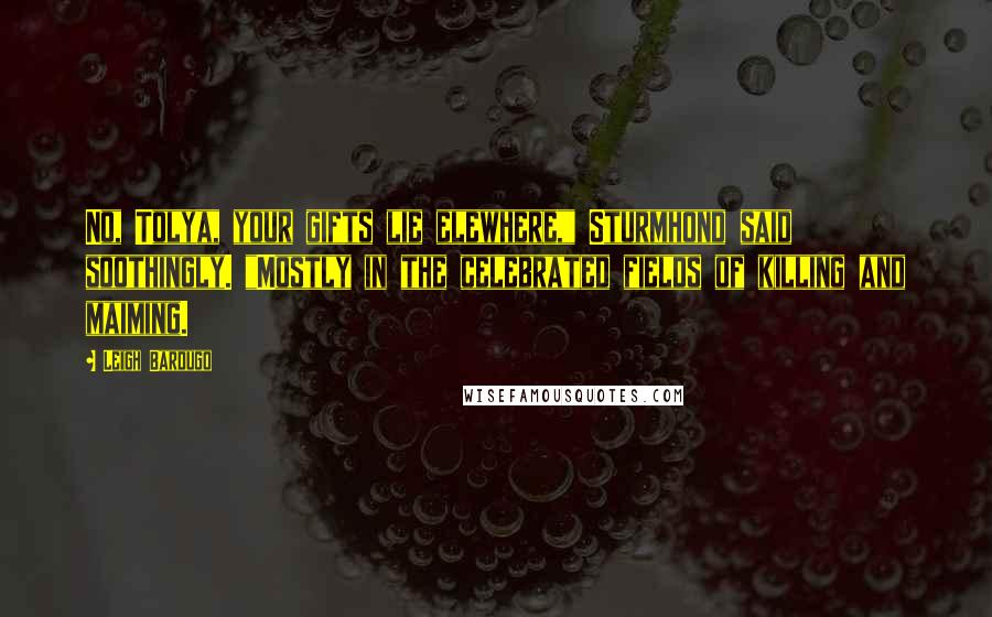 Leigh Bardugo Quotes: No, Tolya, your gifts lie elewhere," Sturmhond said soothingly. "Mostly in the celebrated fields of killing and maiming.