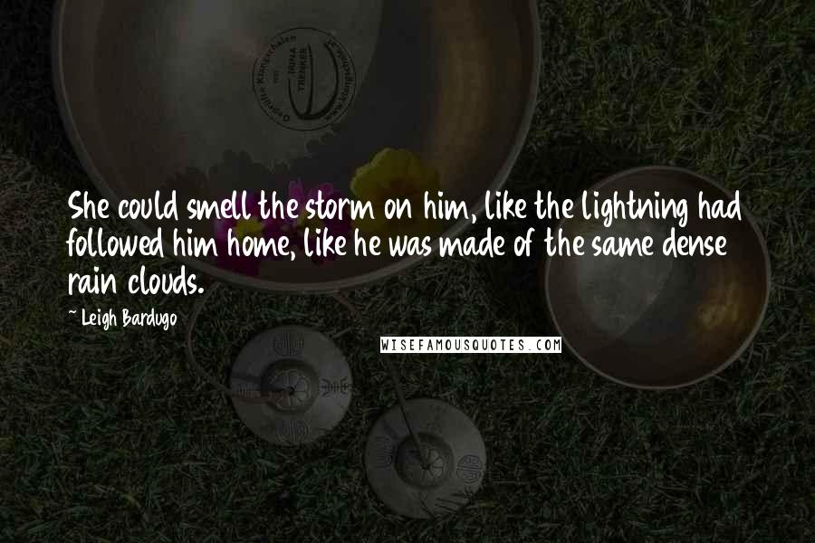 Leigh Bardugo Quotes: She could smell the storm on him, like the lightning had followed him home, like he was made of the same dense rain clouds.