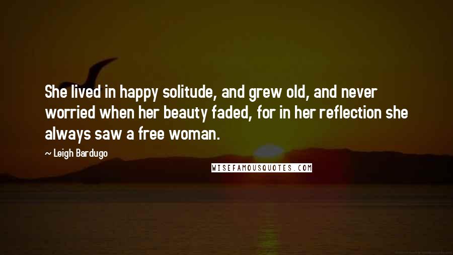 Leigh Bardugo Quotes: She lived in happy solitude, and grew old, and never worried when her beauty faded, for in her reflection she always saw a free woman.