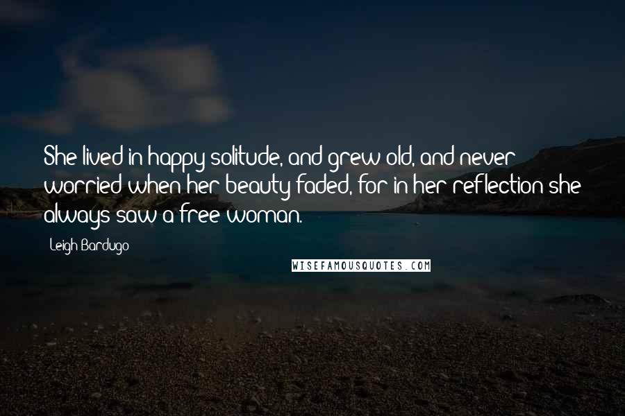 Leigh Bardugo Quotes: She lived in happy solitude, and grew old, and never worried when her beauty faded, for in her reflection she always saw a free woman.