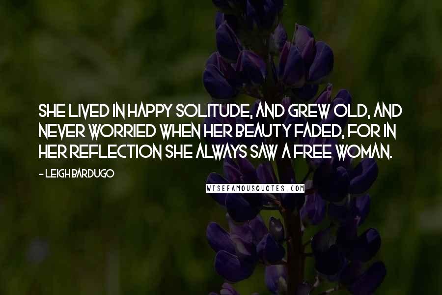 Leigh Bardugo Quotes: She lived in happy solitude, and grew old, and never worried when her beauty faded, for in her reflection she always saw a free woman.