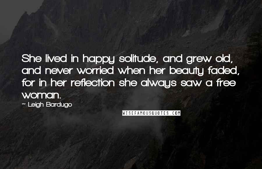 Leigh Bardugo Quotes: She lived in happy solitude, and grew old, and never worried when her beauty faded, for in her reflection she always saw a free woman.