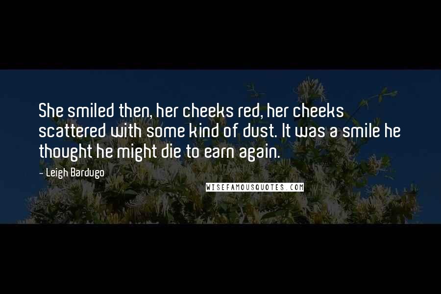 Leigh Bardugo Quotes: She smiled then, her cheeks red, her cheeks scattered with some kind of dust. It was a smile he thought he might die to earn again.