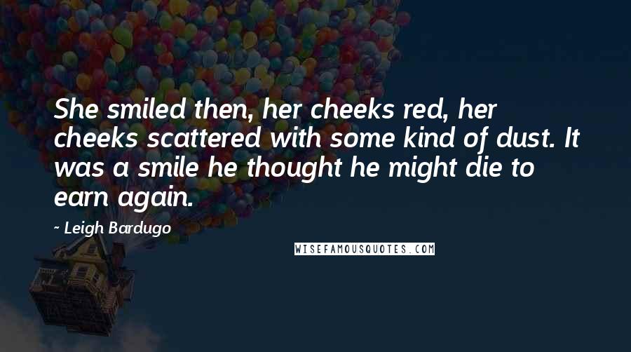 Leigh Bardugo Quotes: She smiled then, her cheeks red, her cheeks scattered with some kind of dust. It was a smile he thought he might die to earn again.