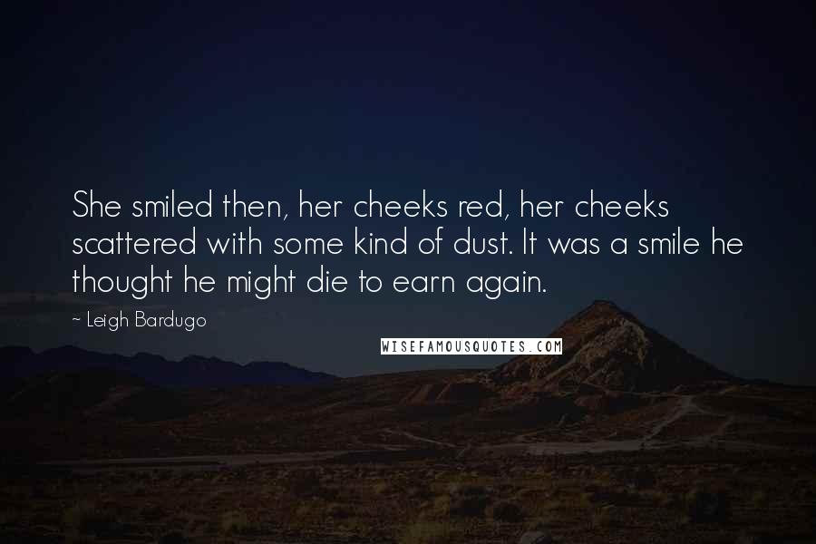 Leigh Bardugo Quotes: She smiled then, her cheeks red, her cheeks scattered with some kind of dust. It was a smile he thought he might die to earn again.