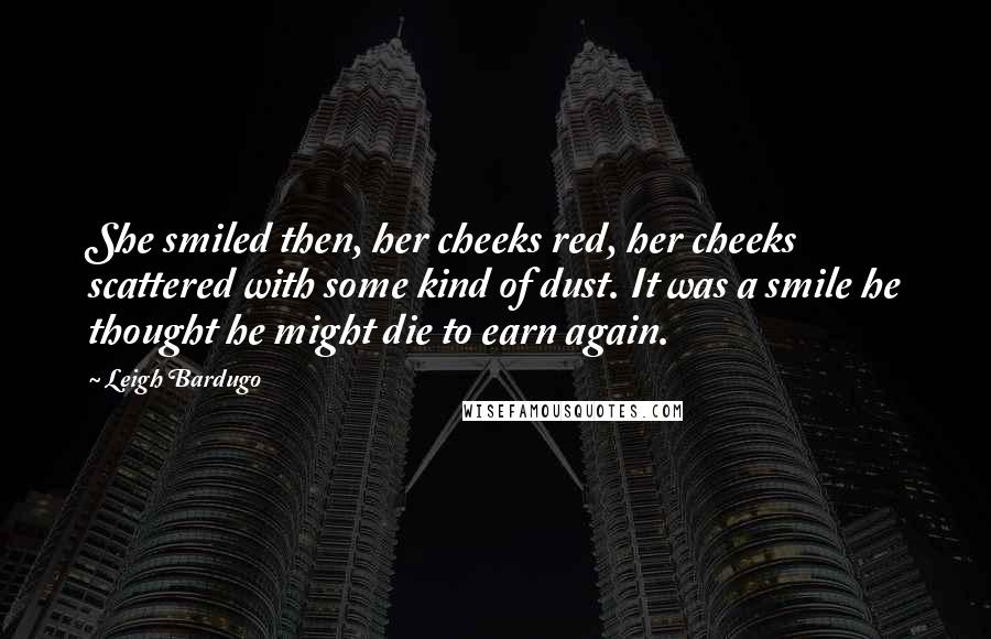 Leigh Bardugo Quotes: She smiled then, her cheeks red, her cheeks scattered with some kind of dust. It was a smile he thought he might die to earn again.