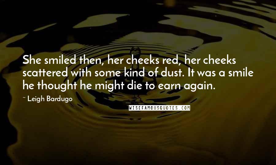 Leigh Bardugo Quotes: She smiled then, her cheeks red, her cheeks scattered with some kind of dust. It was a smile he thought he might die to earn again.