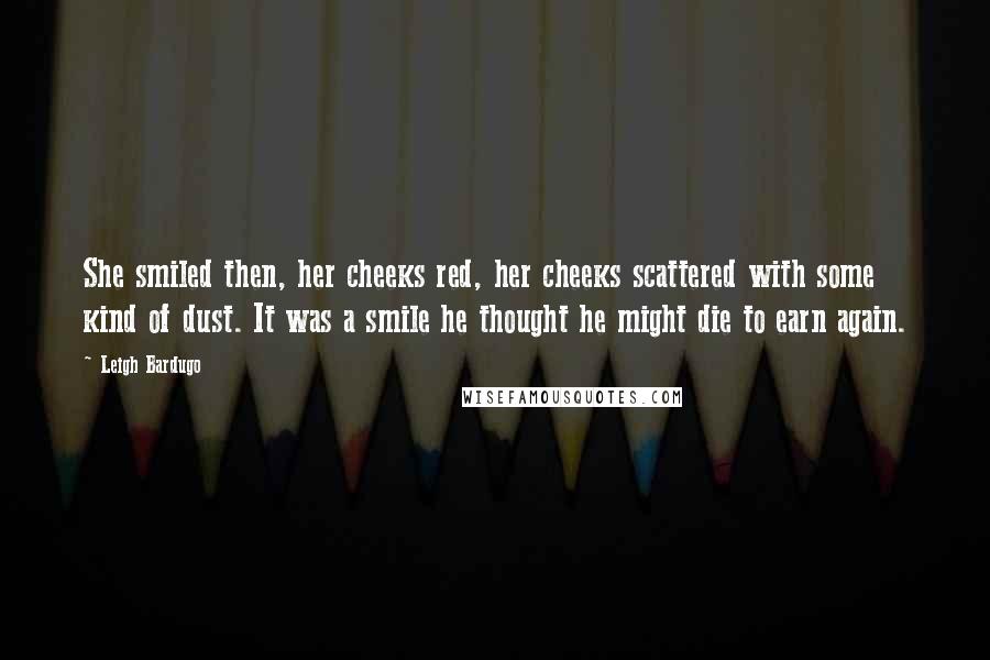 Leigh Bardugo Quotes: She smiled then, her cheeks red, her cheeks scattered with some kind of dust. It was a smile he thought he might die to earn again.