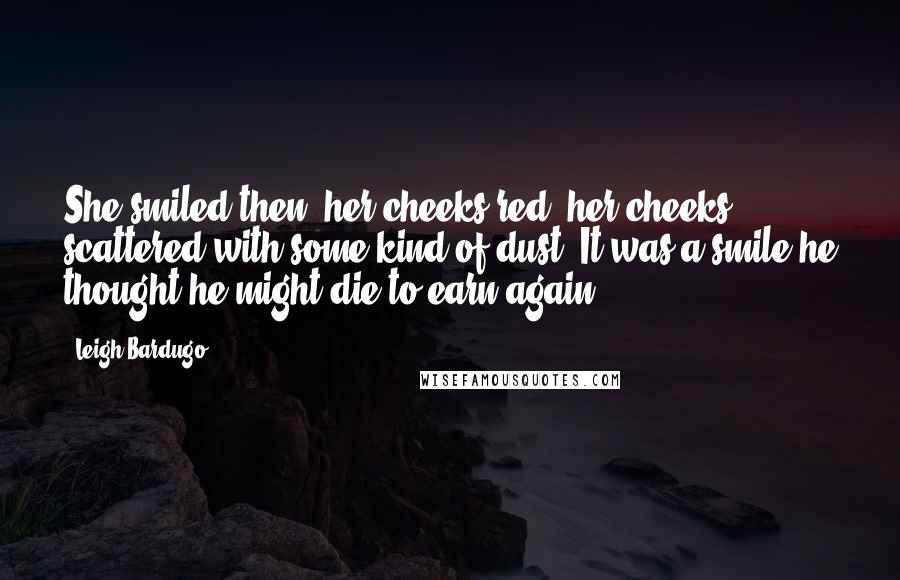 Leigh Bardugo Quotes: She smiled then, her cheeks red, her cheeks scattered with some kind of dust. It was a smile he thought he might die to earn again.