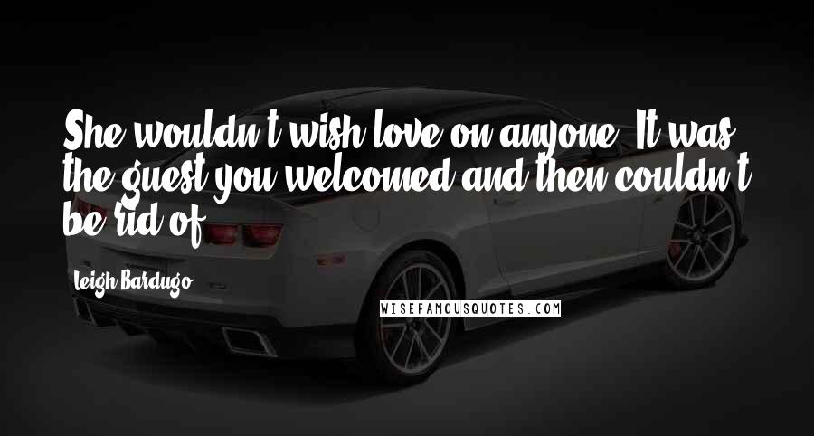Leigh Bardugo Quotes: She wouldn't wish love on anyone. It was the guest you welcomed and then couldn't be rid of.