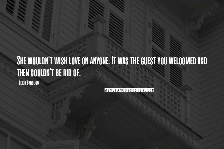 Leigh Bardugo Quotes: She wouldn't wish love on anyone. It was the guest you welcomed and then couldn't be rid of.