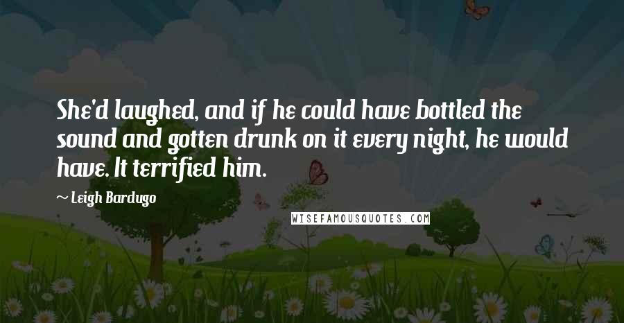 Leigh Bardugo Quotes: She'd laughed, and if he could have bottled the sound and gotten drunk on it every night, he would have. It terrified him.