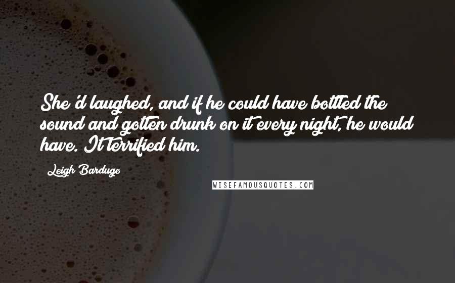 Leigh Bardugo Quotes: She'd laughed, and if he could have bottled the sound and gotten drunk on it every night, he would have. It terrified him.