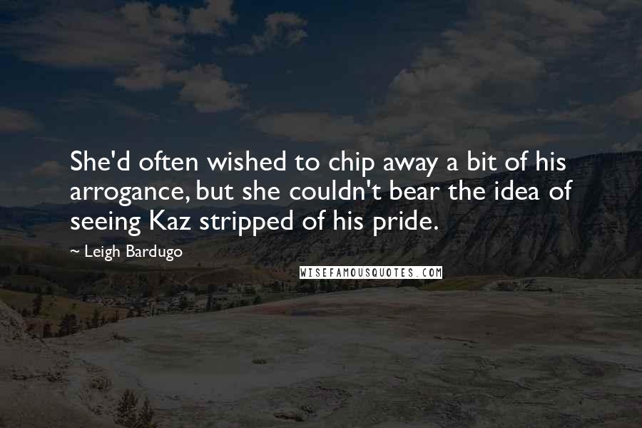 Leigh Bardugo Quotes: She'd often wished to chip away a bit of his arrogance, but she couldn't bear the idea of seeing Kaz stripped of his pride.