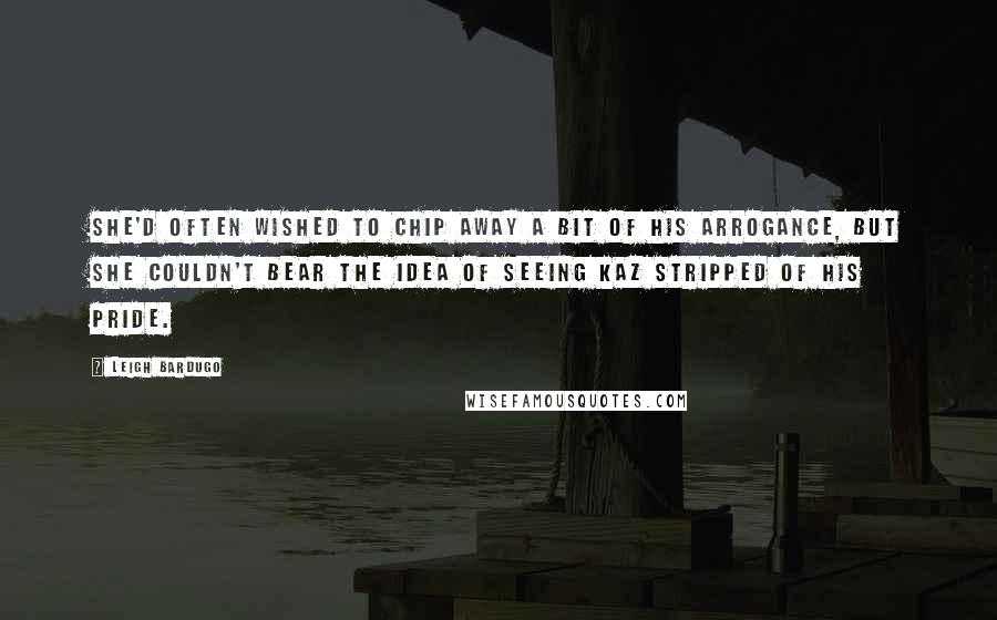 Leigh Bardugo Quotes: She'd often wished to chip away a bit of his arrogance, but she couldn't bear the idea of seeing Kaz stripped of his pride.