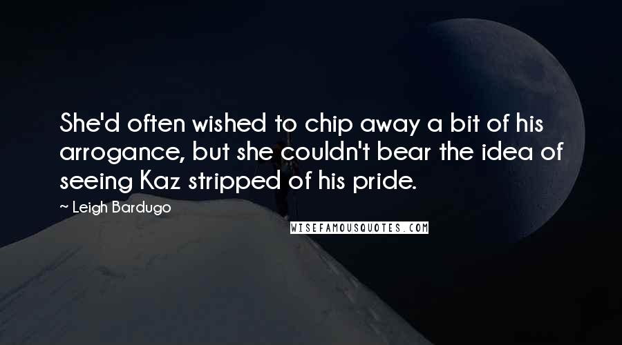 Leigh Bardugo Quotes: She'd often wished to chip away a bit of his arrogance, but she couldn't bear the idea of seeing Kaz stripped of his pride.