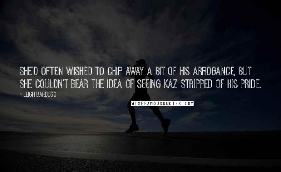 Leigh Bardugo Quotes: She'd often wished to chip away a bit of his arrogance, but she couldn't bear the idea of seeing Kaz stripped of his pride.