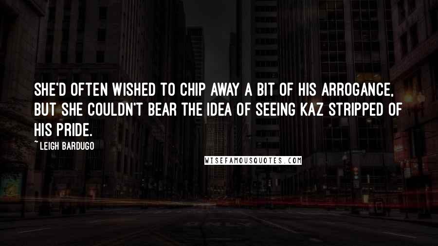 Leigh Bardugo Quotes: She'd often wished to chip away a bit of his arrogance, but she couldn't bear the idea of seeing Kaz stripped of his pride.