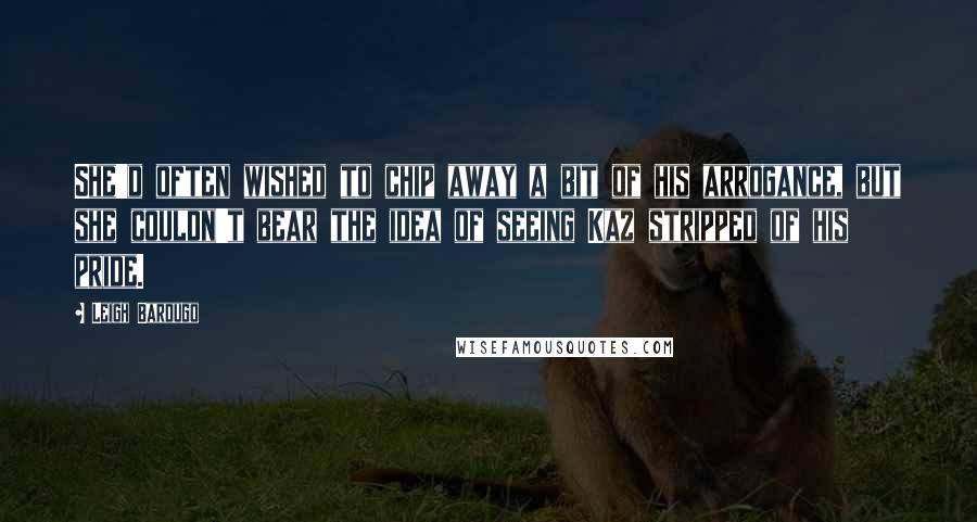 Leigh Bardugo Quotes: She'd often wished to chip away a bit of his arrogance, but she couldn't bear the idea of seeing Kaz stripped of his pride.