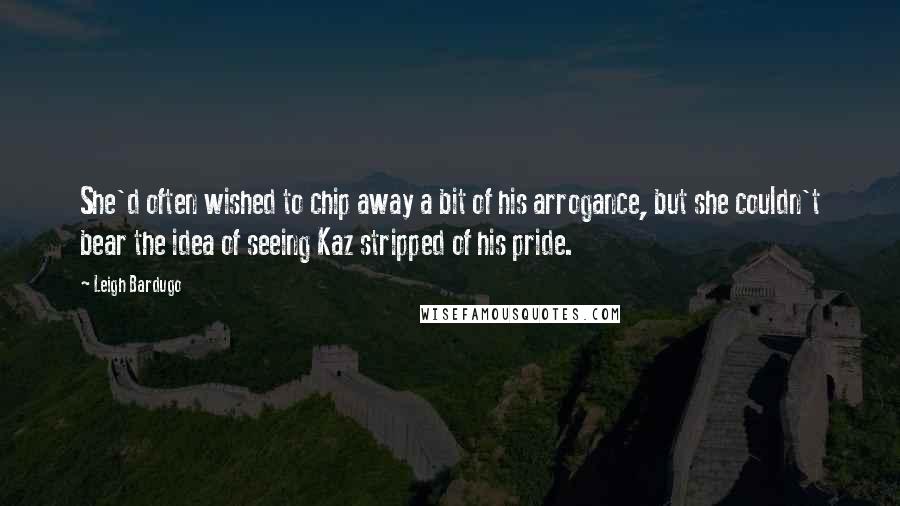 Leigh Bardugo Quotes: She'd often wished to chip away a bit of his arrogance, but she couldn't bear the idea of seeing Kaz stripped of his pride.