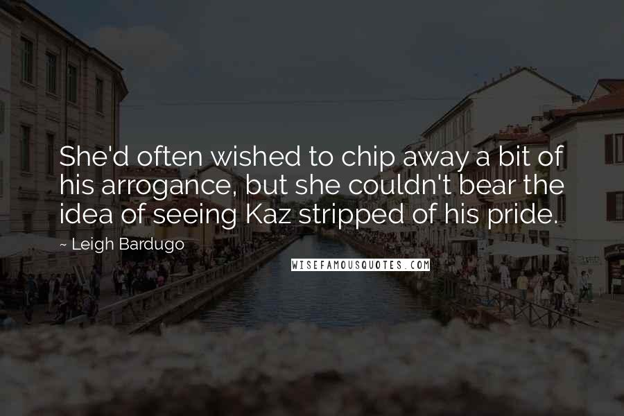 Leigh Bardugo Quotes: She'd often wished to chip away a bit of his arrogance, but she couldn't bear the idea of seeing Kaz stripped of his pride.