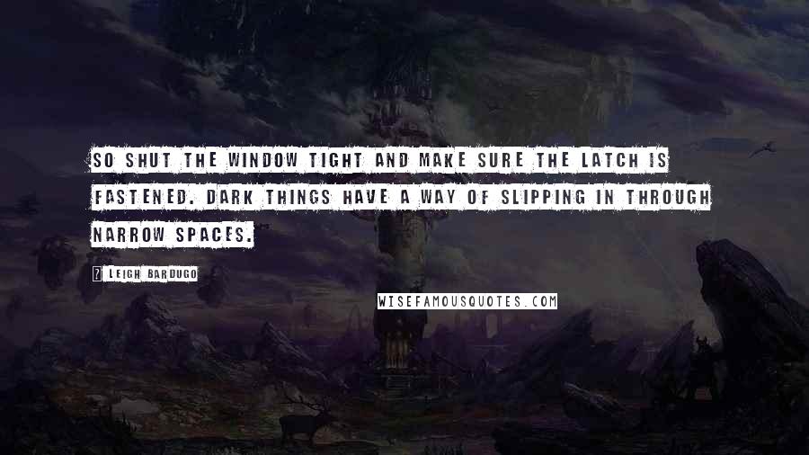 Leigh Bardugo Quotes: So shut the window tight and make sure the latch is fastened. Dark things have a way of slipping in through narrow spaces.