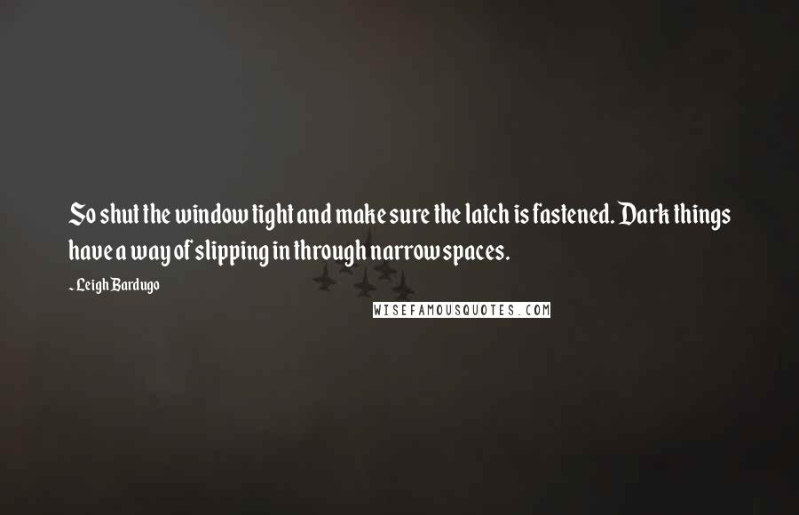 Leigh Bardugo Quotes: So shut the window tight and make sure the latch is fastened. Dark things have a way of slipping in through narrow spaces.