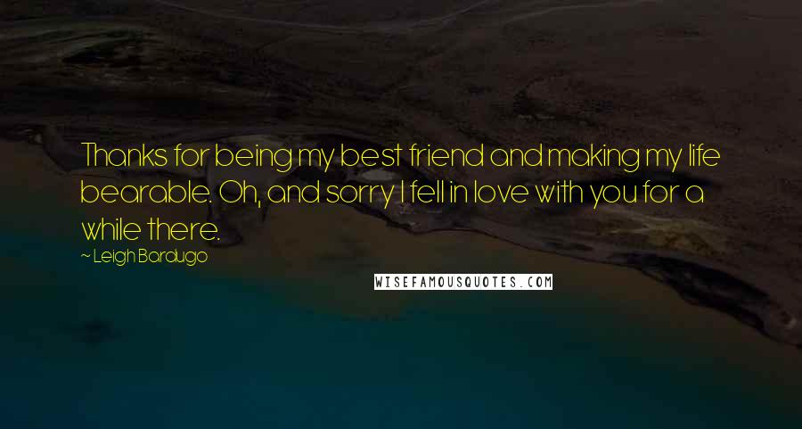 Leigh Bardugo Quotes: Thanks for being my best friend and making my life bearable. Oh, and sorry I fell in love with you for a while there.