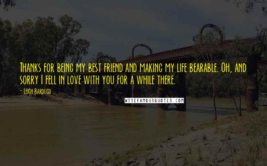 Leigh Bardugo Quotes: Thanks for being my best friend and making my life bearable. Oh, and sorry I fell in love with you for a while there.