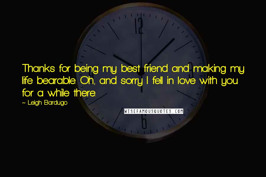 Leigh Bardugo Quotes: Thanks for being my best friend and making my life bearable. Oh, and sorry I fell in love with you for a while there.