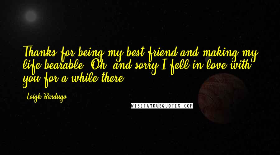 Leigh Bardugo Quotes: Thanks for being my best friend and making my life bearable. Oh, and sorry I fell in love with you for a while there.