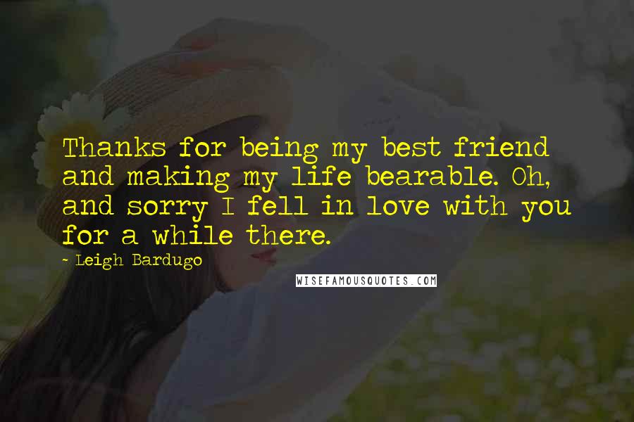 Leigh Bardugo Quotes: Thanks for being my best friend and making my life bearable. Oh, and sorry I fell in love with you for a while there.