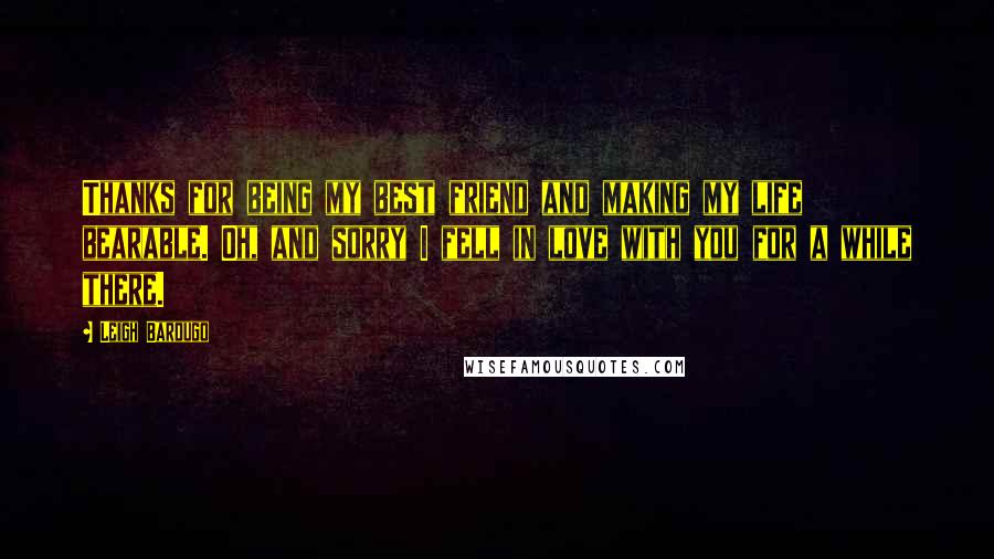 Leigh Bardugo Quotes: Thanks for being my best friend and making my life bearable. Oh, and sorry I fell in love with you for a while there.