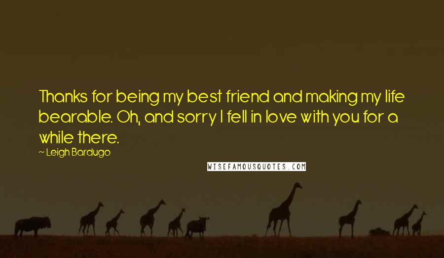 Leigh Bardugo Quotes: Thanks for being my best friend and making my life bearable. Oh, and sorry I fell in love with you for a while there.