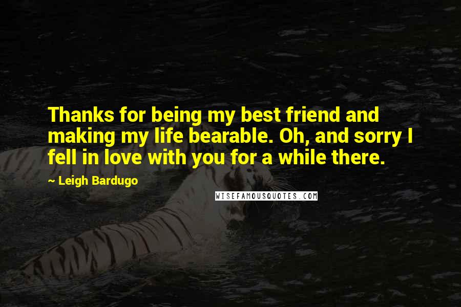 Leigh Bardugo Quotes: Thanks for being my best friend and making my life bearable. Oh, and sorry I fell in love with you for a while there.