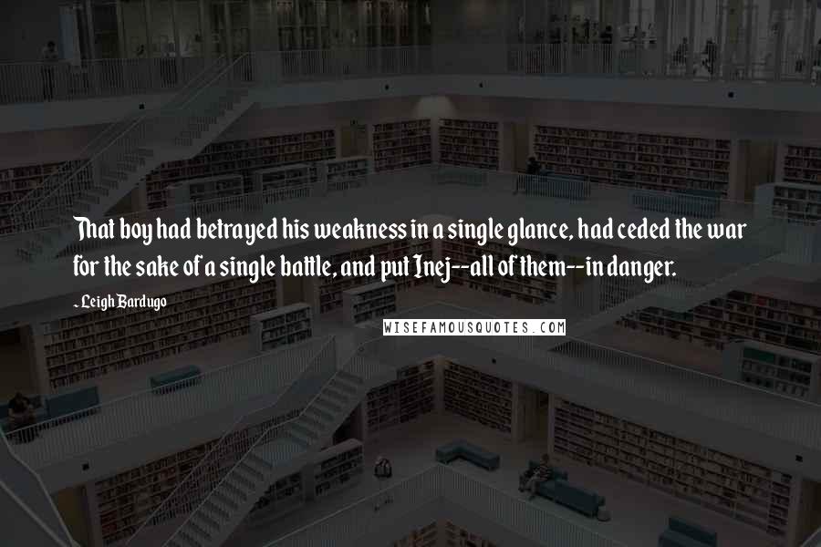 Leigh Bardugo Quotes: That boy had betrayed his weakness in a single glance, had ceded the war for the sake of a single battle, and put Inej--all of them--in danger.