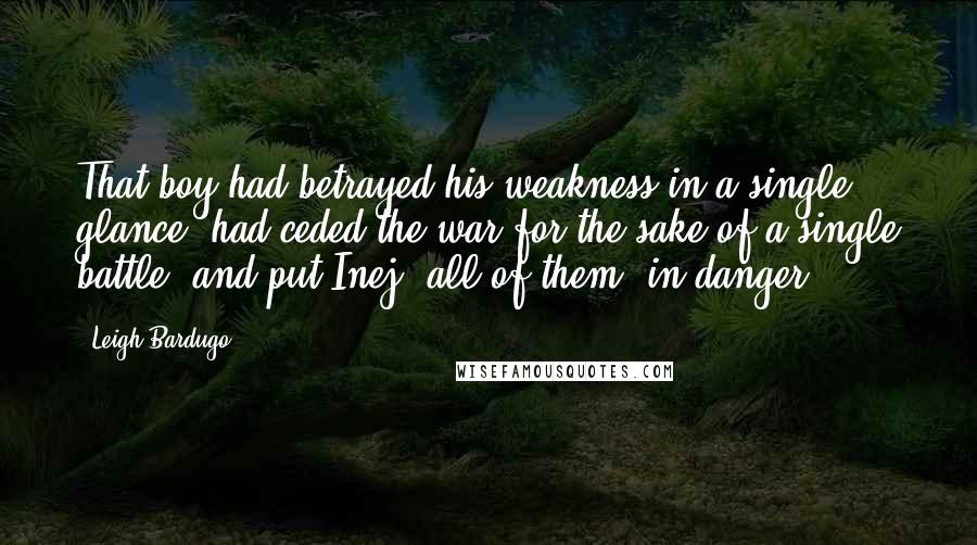 Leigh Bardugo Quotes: That boy had betrayed his weakness in a single glance, had ceded the war for the sake of a single battle, and put Inej--all of them--in danger.