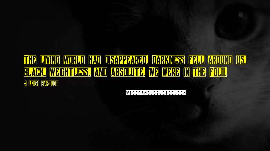 Leigh Bardugo Quotes: The living world had disappeared. Darkness fell around us, black, weightless, and absolute. We were in the Fold.