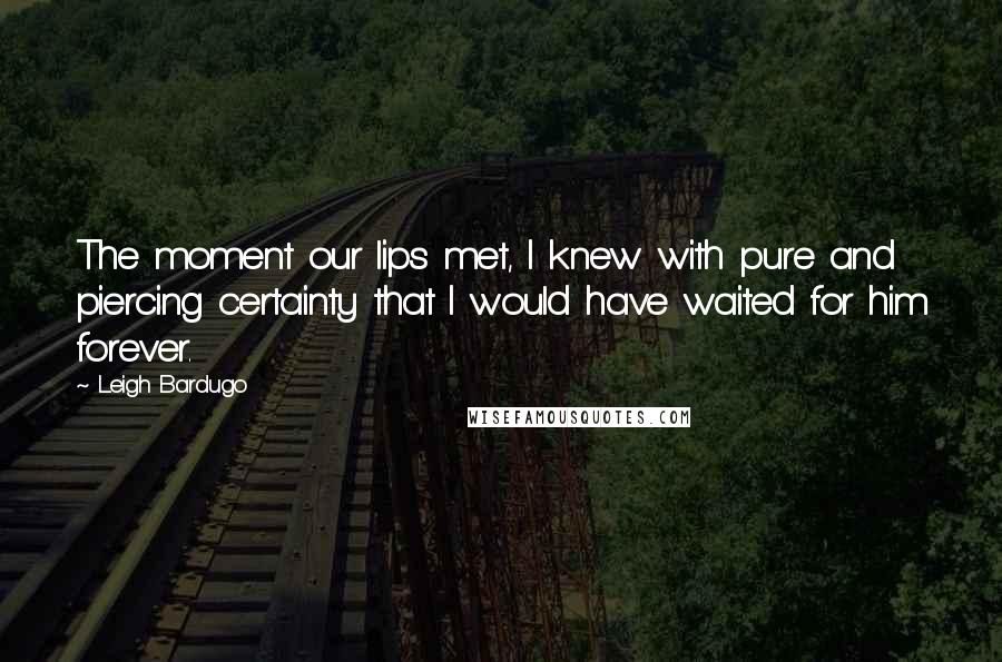 Leigh Bardugo Quotes: The moment our lips met, I knew with pure and piercing certainty that I would have waited for him forever.